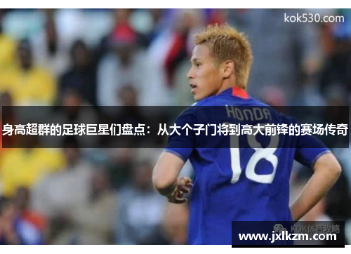 身高超群的足球巨星们盘点：从大个子门将到高大前锋的赛场传奇