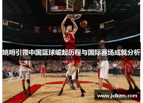 姚明引领中国篮球崛起历程与国际赛场成就分析