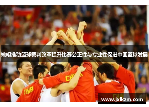 姚明推动篮球裁判改革提升比赛公正性与专业性促进中国篮球发展