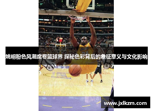 姚明粉色风潮席卷篮球界 探秘色彩背后的象征意义与文化影响