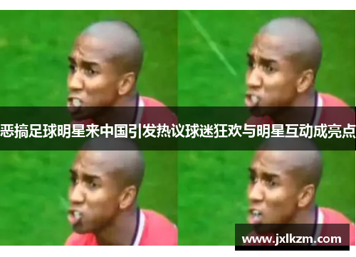 恶搞足球明星来中国引发热议球迷狂欢与明星互动成亮点