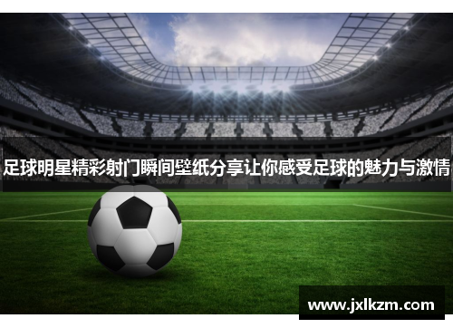 足球明星精彩射门瞬间壁纸分享让你感受足球的魅力与激情