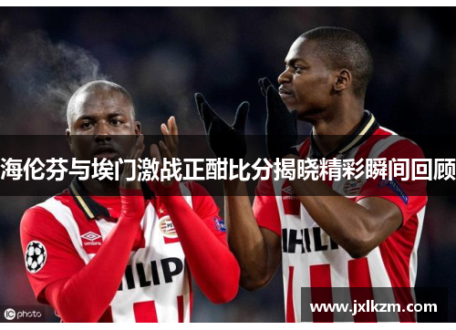海伦芬与埃门激战正酣比分揭晓精彩瞬间回顾